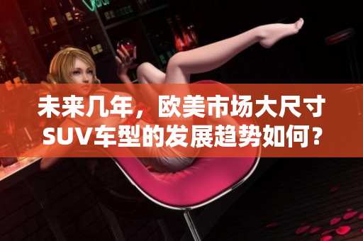 未来几年，欧美市场大尺寸SUV车型的发展趋势如何？