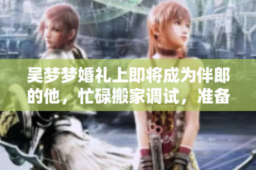 吴梦梦婚礼上即将成为伴郎的他，忙碌搬家调试，准备迎接新生活