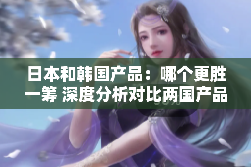 日本和韩国产品：哪个更胜一筹 深度分析对比两国产品的实力