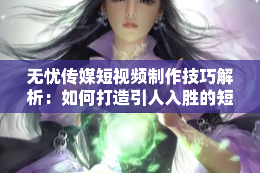 无忧传媒短视频制作技巧解析：如何打造引人入胜的短视频内容