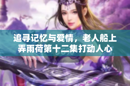 追寻记忆与爱情，老人船上弄雨荷第十二集打动人心