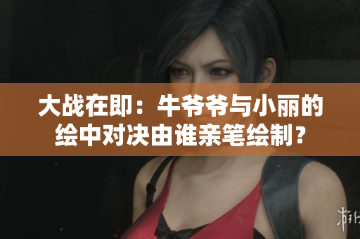 大战在即：牛爷爷与小丽的绘中对决由谁亲笔绘制？