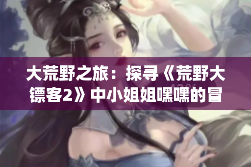 大荒野之旅：探寻《荒野大镖客2》中小姐姐嘿嘿的冒险之旅(1)