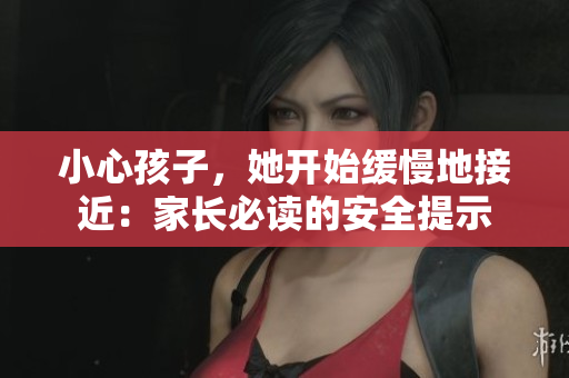 小心孩子，她开始缓慢地接近：家长必读的安全提示