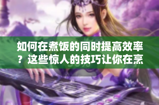 如何在煮饭的同时提高效率？这些惊人的技巧让你在烹饪餐点的同时完成更多事项！