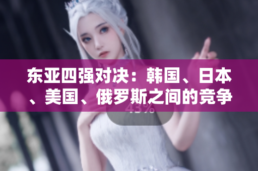 东亚四强对决：韩国、日本、美国、俄罗斯之间的竞争与合作