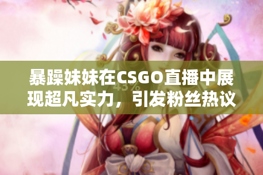 暴躁妹妹在CSGO直播中展现超凡实力，引发粉丝热议