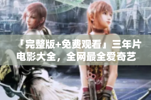 「完整版+免费观看」三年片电影大全，全网最全爱奇艺在线播放指南