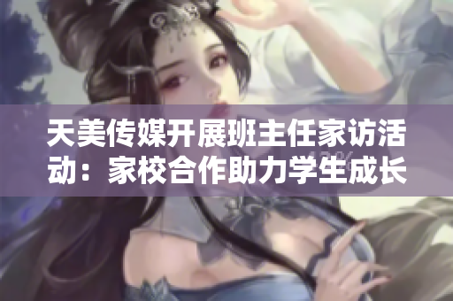 天美传媒开展班主任家访活动：家校合作助力学生成长