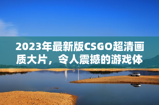 2023年最新版CSGO超清画质大片，令人震撼的游戏体验