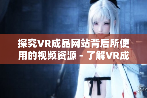 探究VR成品网站背后所使用的视频资源 - 了解VR成品网站的视频素材来源