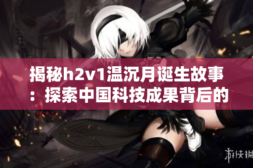 揭秘h2v1温沉月诞生故事：探索中国科技成果背后的努力与实践