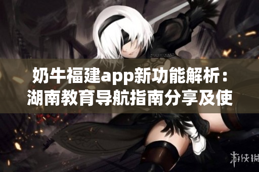 奶牛福建app新功能解析：湖南教育导航指南分享及使用技巧(1)