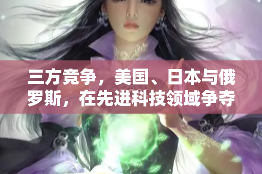 三方竞争，美国、日本与俄罗斯，在先进科技领域争夺领先地位