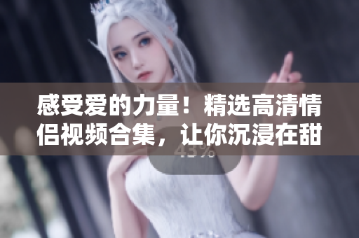 感受爱的力量！精选高清情侣视频合集，让你沉浸在甜蜜的爱河中