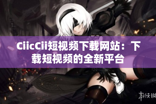 CiicCii短视频下载网站：下载短视频的全新平台
