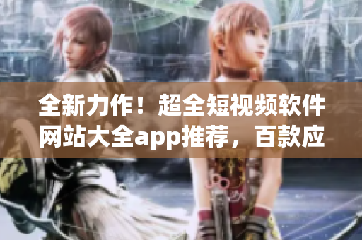 全新力作！超全短视频软件网站大全app推荐，百款应用让你畅享创作之乐