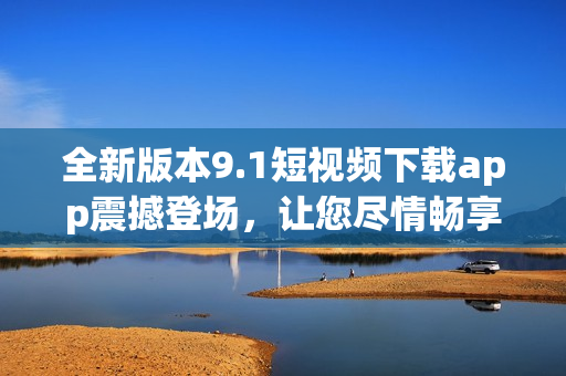 全新版本9.1短视频下载app震撼登场，让您尽情畅享精彩内容(1)