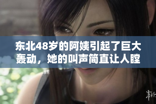东北48岁的阿姨引起了巨大轰动，她的叫声简直让人瞠目结舌！