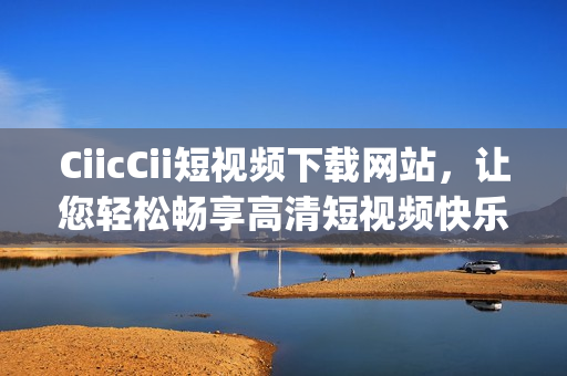 CiicCii短视频下载网站，让您轻松畅享高清短视频快乐时光(1)