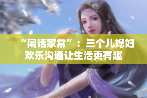 “闲话家常”：三个儿媳妇欢乐沟通让生活更有趣