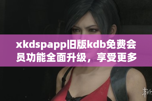 xkdspapp旧版kdb免费会员功能全面升级，享受更多会员权益(1)