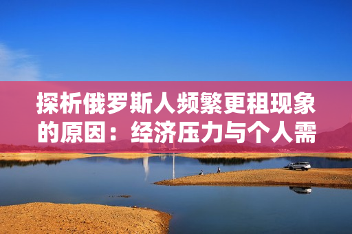探析俄罗斯人频繁更租现象的原因：经济压力与个人需求斗争