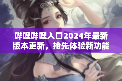 哔哩哔哩入口2024年最新版本更新，抢先体验新功能