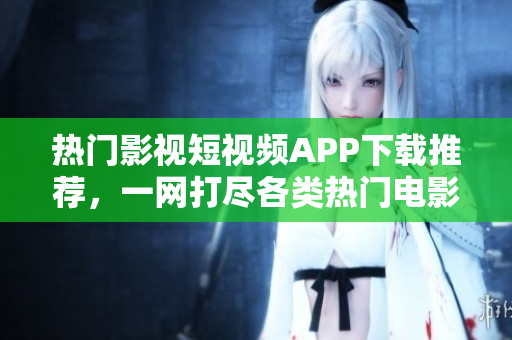 热门影视短视频APP下载推荐，一网打尽各类热门电影