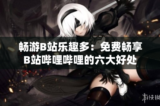 畅游B站乐趣多:免费畅享B站哔哩哔哩的六大好处 畅游B站乐趣多:免费畅享B站哔哩哔哩的六大好处