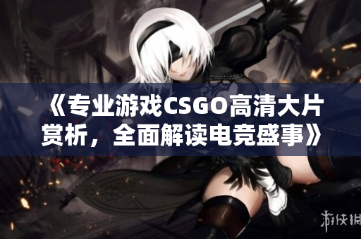 《专业游戏CSGO高清大片赏析，全面解读电竞盛事》