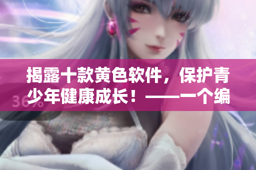 揭露十款黄色软件，保护青少年健康成长！——一个编辑的视角