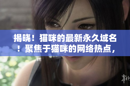 揭晓！猫咪的最新永久域名！聚焦于猫咪的网络热点，不断更新。