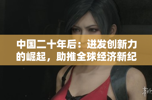 中国二十年后：迸发创新力的崛起，助推全球经济新纪元！