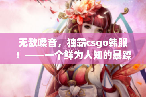 无敌嗓音，独霸csgo韩服！——一个鲜为人知的暴躁女孩的故事
