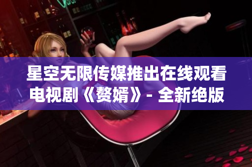 星空无限传媒推出在线观看电视剧《赘婿》- 全新绝版乡村爱情剧(1)
