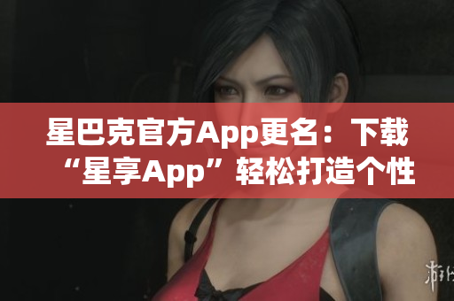 星巴克官方App更名：下载“星享App”轻松打造个性化咖啡吧！