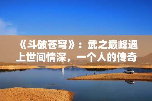 《斗破苍穹》：武之巅峰遇上世间情深，一个人的传奇之路