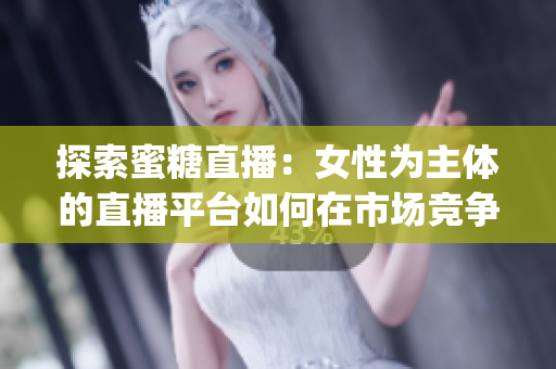 探索蜜糖直播：女性为主体的直播平台如何在市场竞争中突围？(1)