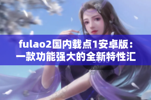 fulao2国内载点1安卓版：一款功能强大的全新特性汇总