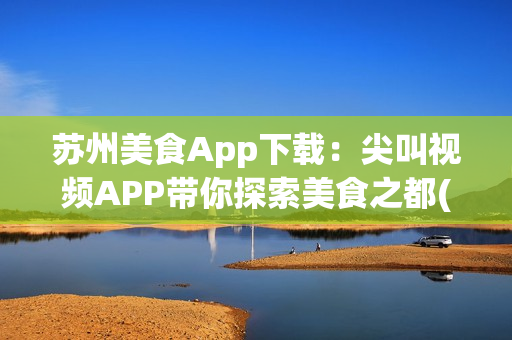 苏州美食App下载：尖叫视频APP带你探索美食之都(1)