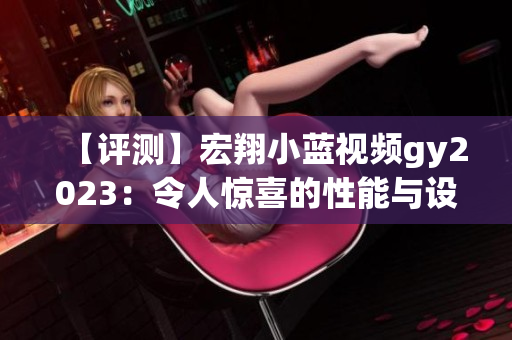 【评测】宏翔小蓝视频gy2023：令人惊喜的性能与设计的完美融合