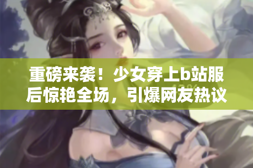 重磅来袭！少女穿上b站服后惊艳全场，引爆网友热议！