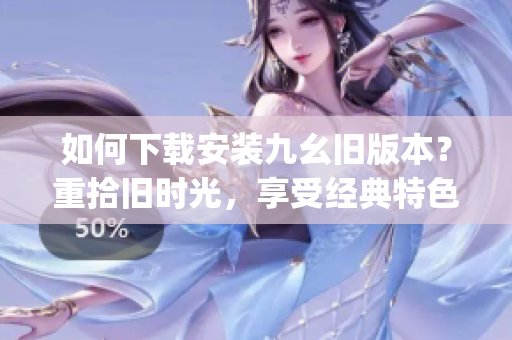 如何下载安装九幺旧版本？重拾旧时光，享受经典特色应用！(1)