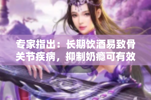 专家指出：长期饮酒易致骨关节疾病，抑制奶瘾可有效预防。