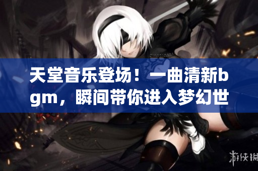 天堂音乐登场！一曲清新bgm，瞬间带你进入梦幻世界