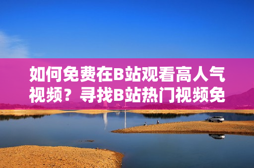 如何免费在B站观看高人气视频？寻找B站热门视频免费在线观看技巧分享