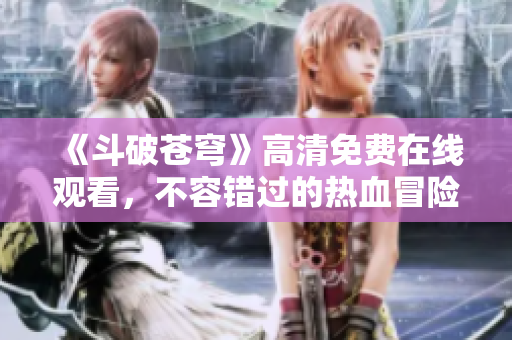 《斗破苍穹》高清免费在线观看，不容错过的热血冒险之旅