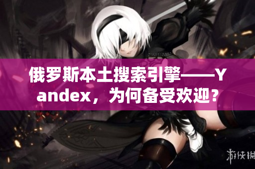俄罗斯本土搜索引擎——Yandex，为何备受欢迎？