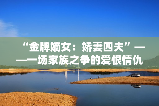 “金牌嫡女：娇妻四夫”——一场家族之争的爱恨情仇